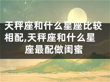 天秤座和什么星座比较相配,天秤座和什么星座最配做闺蜜