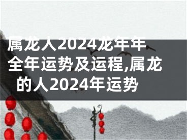 属龙人2024龙年年全年运势及运程,属龙的人2024年运势