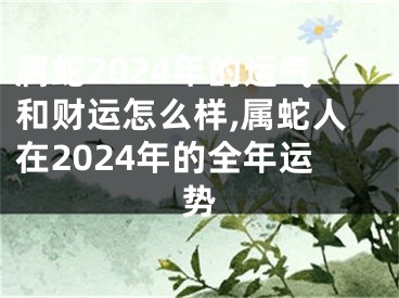 属蛇2024年的运气和财运怎么样,属蛇人在2024年的全年运势