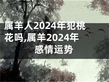 属羊人2024年犯桃花吗,属羊2024年感情运势