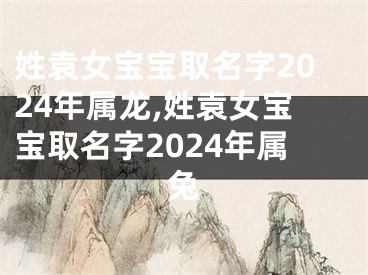 姓袁女宝宝取名字2024年属龙,姓袁女宝宝取名字2024年属兔