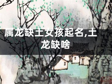 属龙缺土女孩起名,土龙缺啥