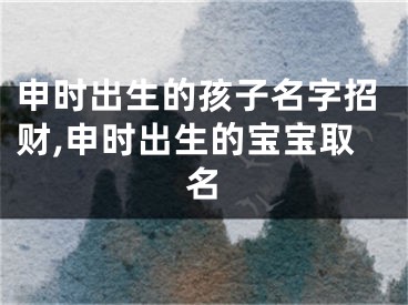 申时出生的孩子名字招财,申时出生的宝宝取名