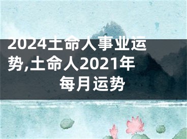 2024土命人事业运势,土命人2021年每月运势