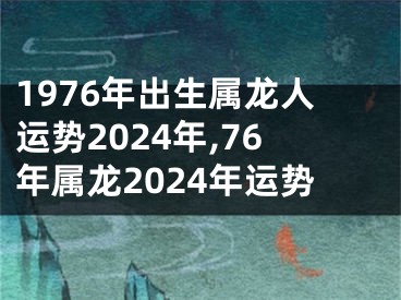 1976年出生属龙人运势2024年,76年属龙2024年运势