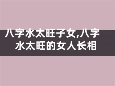 八字水太旺子女,八字水太旺的女人长相