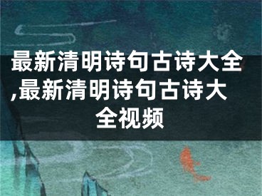 最新清明诗句古诗大全,最新清明诗句古诗大全视频