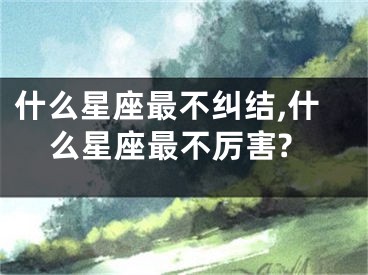 什么星座最不纠结,什么星座最不厉害?