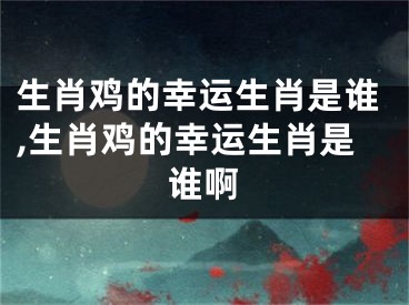 生肖鸡的幸运生肖是谁,生肖鸡的幸运生肖是谁啊