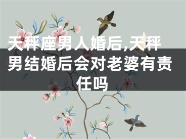 天秤座男人婚后,天秤男结婚后会对老婆有责任吗