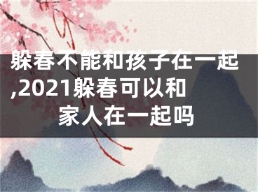 躲春不能和孩子在一起,2021躲春可以和家人在一起吗