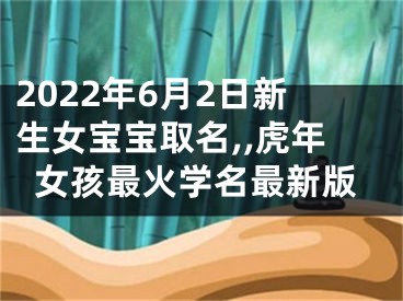 2022年6月2日新生女宝宝取名,,虎年女孩最火学名最新版