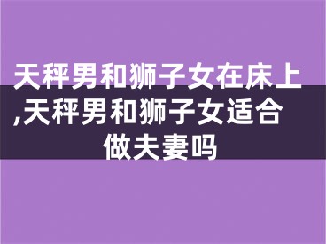 天秤男和狮子女在床上,天秤男和狮子女适合做夫妻吗