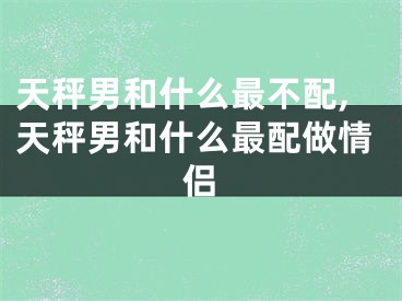 天秤男和什么最不配,天秤男和什么最配做情侣