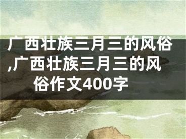 广西壮族三月三的风俗,广西壮族三月三的风俗作文400字