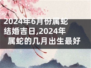 2024年6月份属蛇结婚吉日,2024年属蛇的几月出生最好