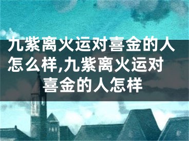 九紫离火运对喜金的人怎么样,九紫离火运对喜金的人怎样