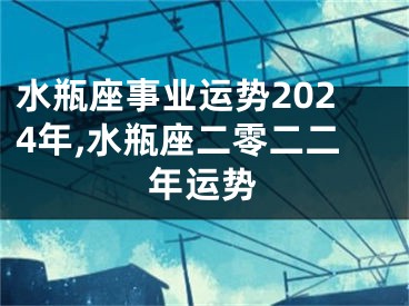 水瓶座事业运势2024年,水瓶座二零二二年运势