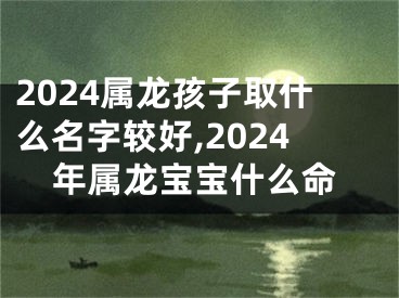 2024属龙孩子取什么名字较好,2024年属龙宝宝什么命