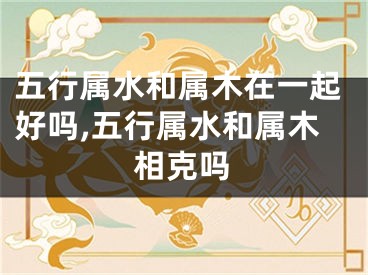 五行属水和属木在一起好吗,五行属水和属木相克吗