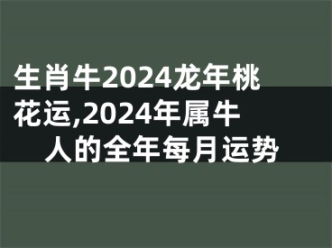 生肖牛2024龙年桃花运,2024年属牛人的全年每月运势