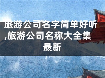 旅游公司名字简单好听,旅游公司名称大全集最新