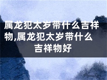 属龙犯太岁带什么吉祥物,属龙犯太岁带什么吉祥物好