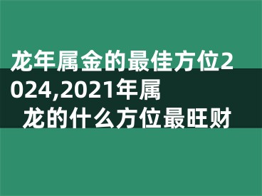 龙年属金的最佳方位2024,2021年属龙的什么方位最旺财