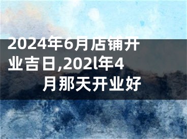 2024年6月店铺开业吉日,202l年4月那天开业好