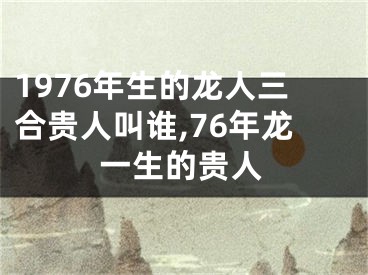 1976年生的龙人三合贵人叫谁,76年龙一生的贵人