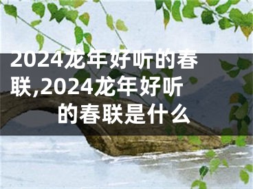 2024龙年好听的春联,2024龙年好听的春联是什么