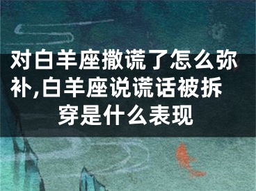 对白羊座撒谎了怎么弥补,白羊座说谎话被拆穿是什么表现