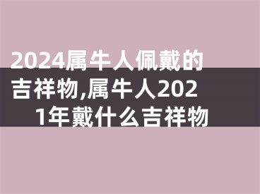 2024属牛人佩戴的吉祥物,属牛人2021年戴什么吉祥物