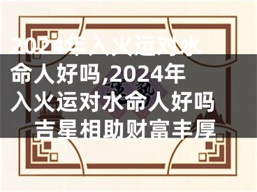 2024年入火运对水命人好吗,2024年入火运对水命人好吗 吉星相助财富丰厚