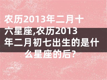 农历2013年二月十六星座,农历2013年二月初七出生的是什么星座的后?