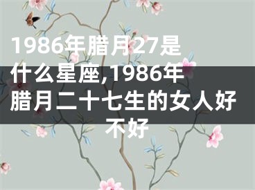 1986年腊月27是什么星座,1986年腊月二十七生的女人好不好