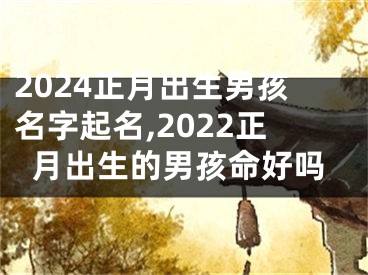 2024正月出生男孩名字起名,2022正月出生的男孩命好吗