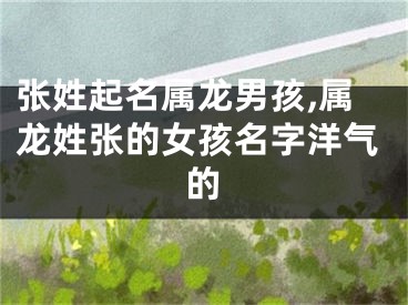 张姓起名属龙男孩,属龙姓张的女孩名字洋气的