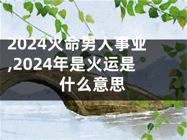 2024火命男人事业,2024年是火运是什么意思