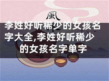 李姓好听稀少的女孩名字大全,李姓好听稀少的女孩名字单字