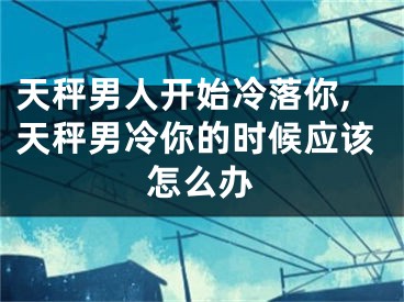 天秤男人开始冷落你,天秤男冷你的时候应该怎么办