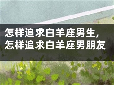 怎样追求白羊座男生,怎样追求白羊座男朋友