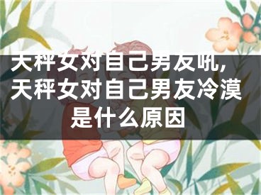 天秤女对自己男友吼,天秤女对自己男友冷漠是什么原因