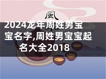 2024龙年周姓男宝宝名字,周姓男宝宝起名大全2018