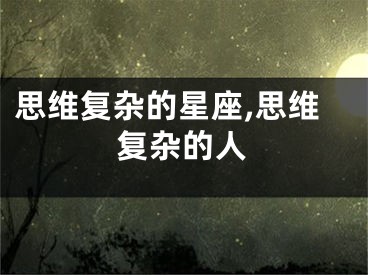 思维复杂的星座,思维复杂的人