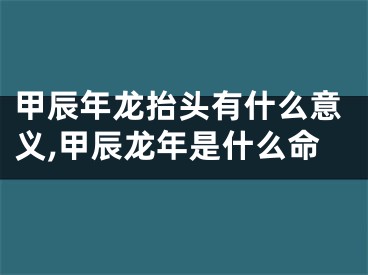 甲辰年龙抬头有什么意义,甲辰龙年是什么命