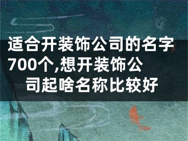 适合开装饰公司的名字700个,想开装饰公司起啥名称比较好