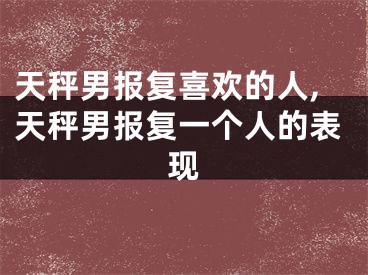 天秤男报复喜欢的人,天秤男报复一个人的表现