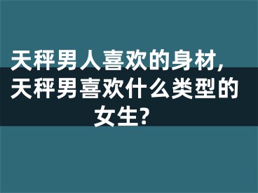 天秤男人喜欢的身材,天秤男喜欢什么类型的女生?