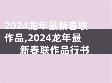 2024龙年最新春联作品,2024龙年最新春联作品行书